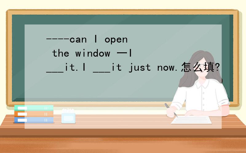 ----can I open the window 一I___it.I ___it just now.怎么填?