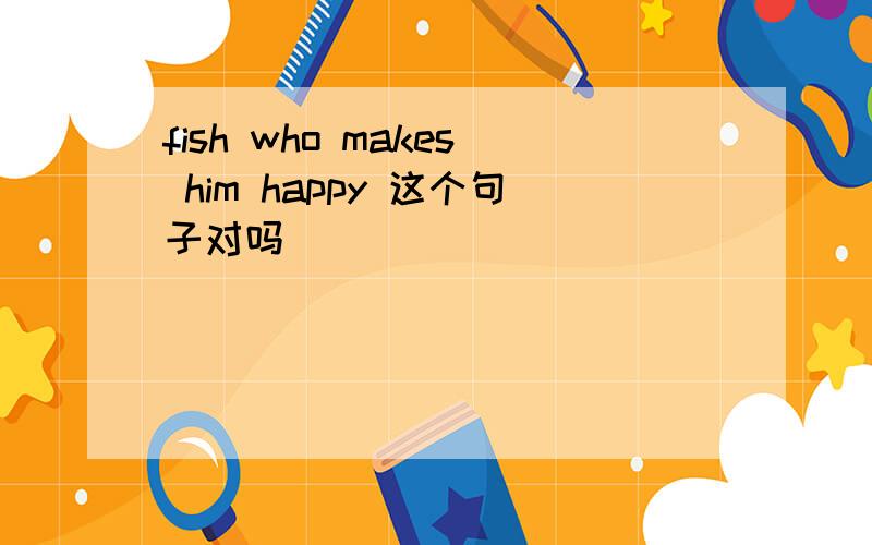fish who makes him happy 这个句子对吗