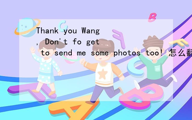 Thank you Wang, Don't fo get to send me some photos too! 怎么翻译请高手帮忙翻译一下!