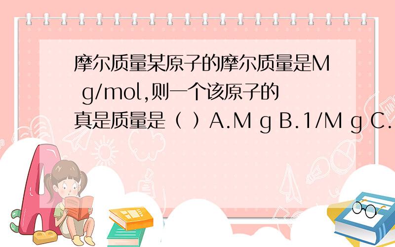 摩尔质量某原子的摩尔质量是M g/mol,则一个该原子的真是质量是（ ）A.M g B.1/M g C.M / Na g D .Na / M gNa表示 阿伏伽德罗常数 6.02×10的23次幂
