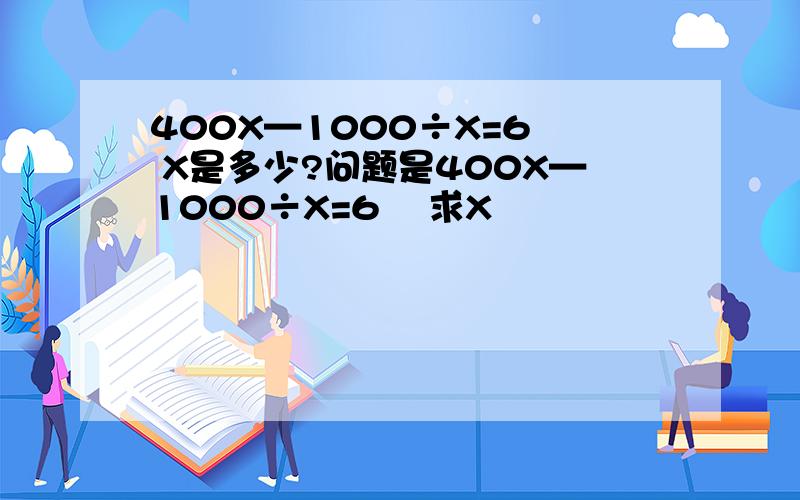 400X—1000÷X=6  X是多少?问题是400X—1000÷X=6    求X