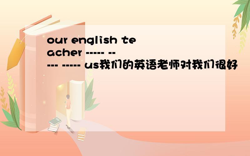 our english teacher ----- ----- ----- us我们的英语老师对我们很好
