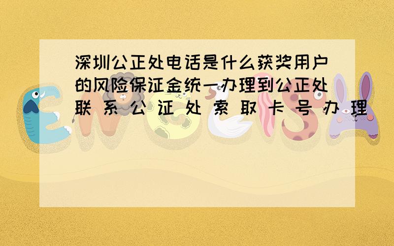 深圳公正处电话是什么获奖用户的风险保证金统一办理到公正处联 系 公 证 处 索 取 卡 号 办 理
