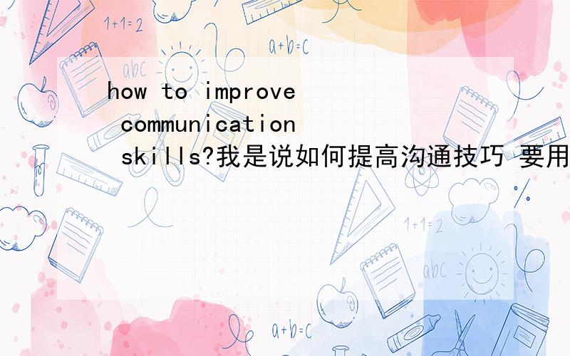 how to improve communication skills?我是说如何提高沟通技巧 要用英文来回答