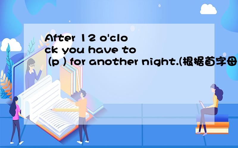 After 12 o'clock you have to (p ) for another night.(根据首字母填空）