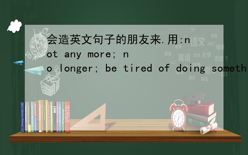 会造英文句子的朋友来.用:not any more; no longer; be tired of doing something; be tired for doing someing 分别造4个英文句子