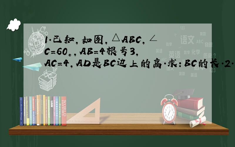 1.已知,如图,△ABC,∠C=60°,AB=4根号3,AC=4,AD是BC边上的高.求：BC的长.2.已知△ABC中,AB=AC=10,BC=16,求△ABC的面积.3.已知：四边形ABCD中,AD‖BC,AD⊥AC,∠B=60°,CD=1.求：BC的长.