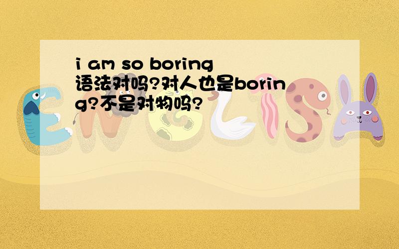 i am so boring语法对吗?对人也是boring?不是对物吗?