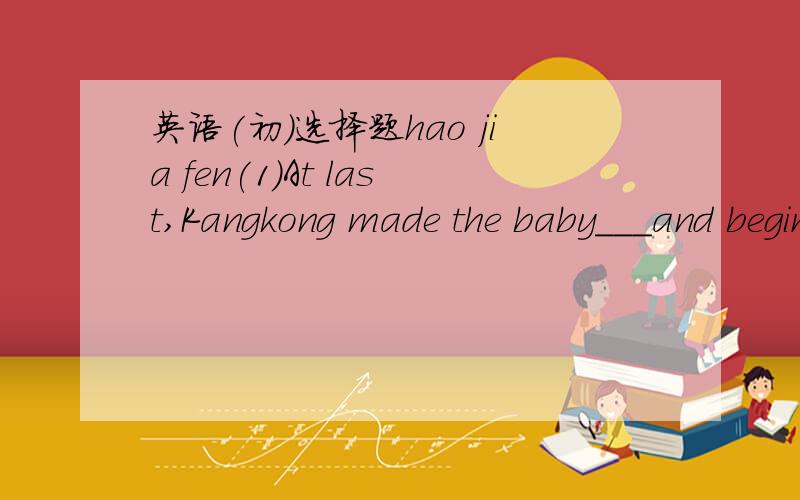英语(初)选择题hao jia fen(1)At last,Kangkong made the baby___and begin to laugh(A)stop to cre(B)stop crying(c)to stop to cry (d)to stop crying(2)Miss li didn't tell us ___before she came to our school.(A)where does she live(b)where she lived(c)