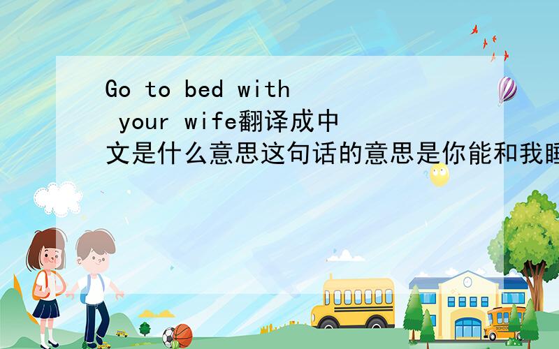 Go to bed with your wife翻译成中文是什么意思这句话的意思是你能和我睡觉吗?是最确切的解释吗?谢谢!