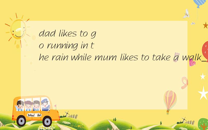 dad likes to go running in the rain while mum likes to take a walk_ _ _(3个空）中文：……而妈妈喜欢在阳光下散步