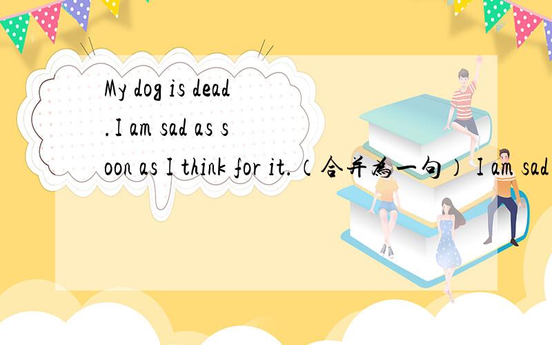 My dog is dead.I am sad as soon as I think for it.（合并为一句） I am sad as soon as I think of __三个空