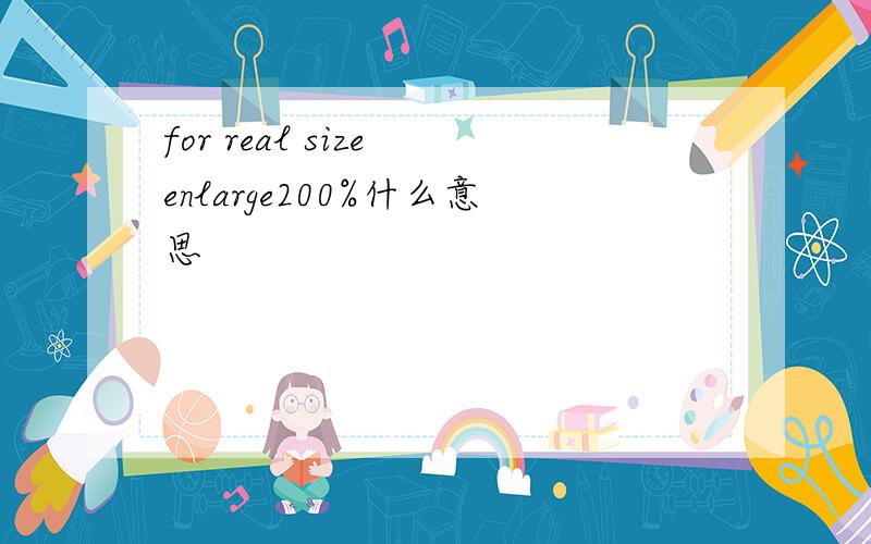 for real size enlarge200%什么意思