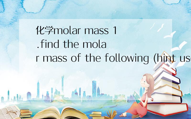 化学molar mass 1.find the molar mass of the following (hint use the periodic table)-H -CL2 -Br -N2O4 -Na2S -NH3O -K2So2.calculate how many moles you would have in the following-10gH -50gCL2 -100gBr - 20gNa2s3.calculate the mass of -2molH -5mplNa2S