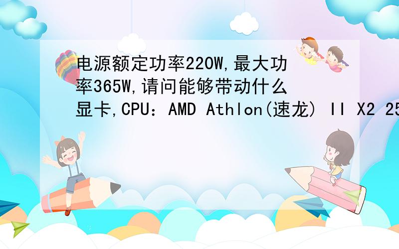 电源额定功率220W,最大功率365W,请问能够带动什么显卡,CPU：AMD Athlon(速龙) II X2 250 双核主板：铭瑄 MS-M3N68K主板芯片组：Nvidia nForce 430(MCP61)电源比较垃圾吧,12V的输出时14A,电源的信息在主板的信
