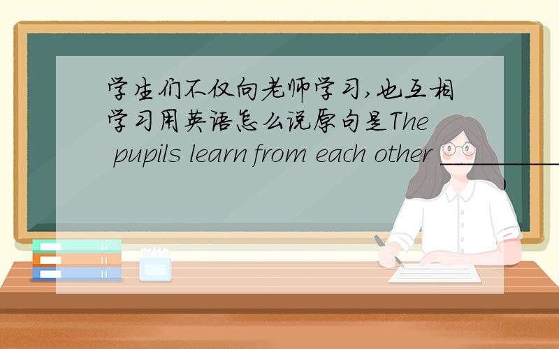 学生们不仅向老师学习,也互相学习用英语怎么说原句是The pupils learn from each other _________ ________ _______ from the teacher