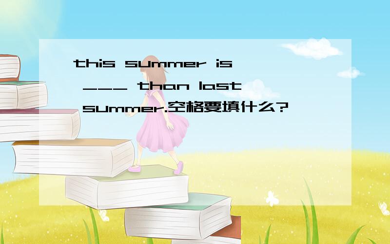 this summer is ___ than last summer.空格要填什么?