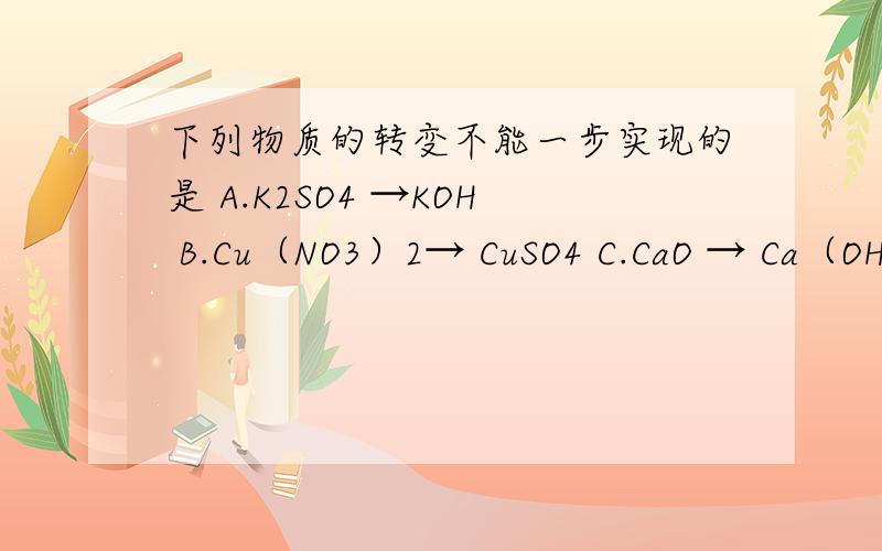 下列物质的转变不能一步实现的是 A.K2SO4 →KOH B.Cu（NO3）2→ CuSO4 C.CaO → Ca（OH）2 D.MgCl2 → Mg（NO3）2