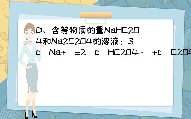 D、含等物质的量NaHC2O4和Na2C2O4的溶液：3c（Na+）=2[c（HC2O4-）+c（C2O42-）+c（H2C2O4）] 为什么不对?