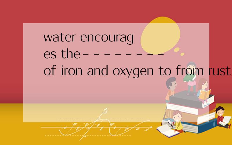 water encourages the--------of iron and oxygen to from rust a reaction b decompositionc response d answer