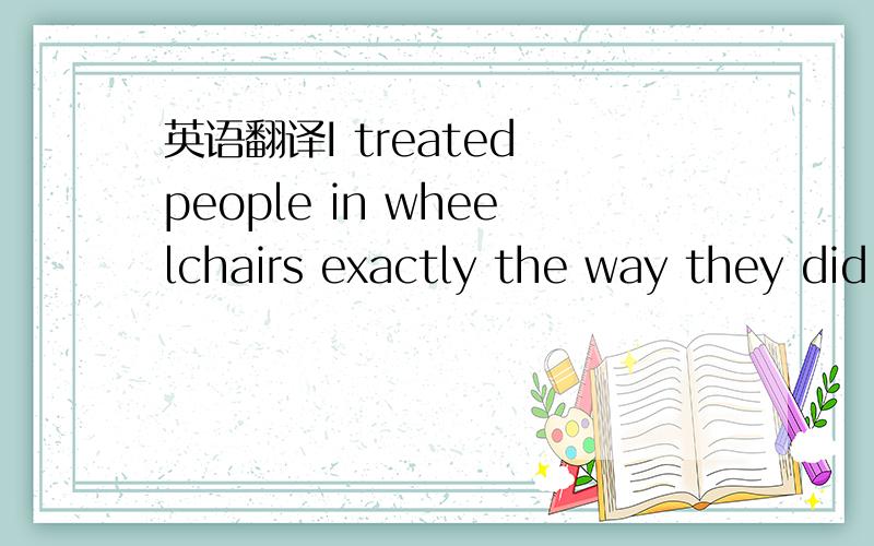 英语翻译I treated people in wheelchairs exactly the way they did not want to be treated.I realized it is some of us with two healthy legs who are truly disabled.