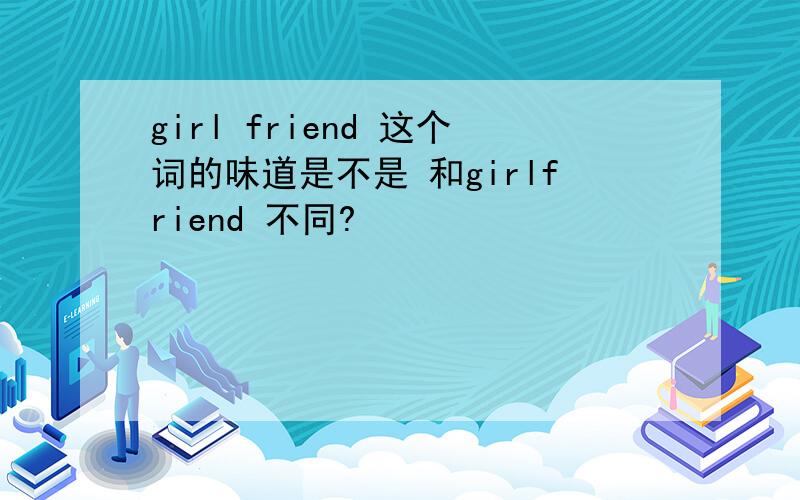 girl friend 这个词的味道是不是 和girlfriend 不同?
