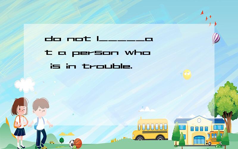 do not l_____at a person who is in trouble.