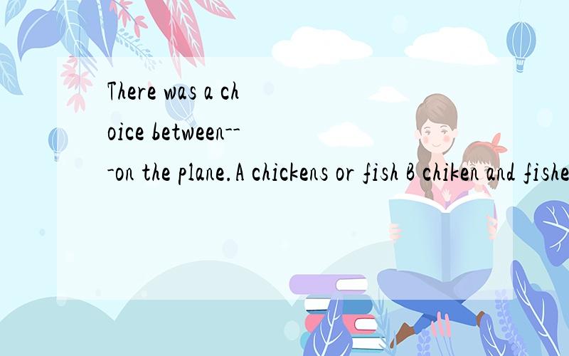 There was a choice between---on the plane.A chickens or fish B chiken and fishes C chiken or fish D chikens and fish选什么为什么