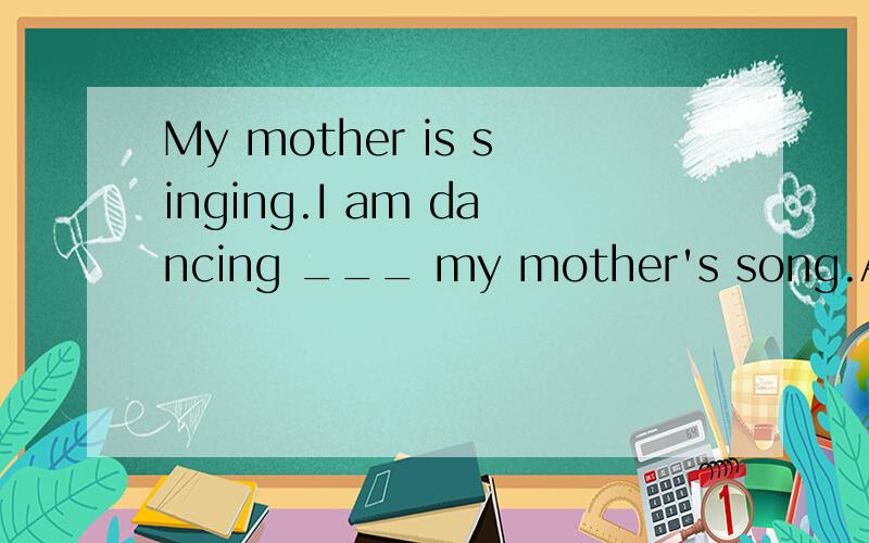 My mother is singing.I am dancing ___ my mother's song.A,for B.to为什么填to 怎么翻译?为何不填for