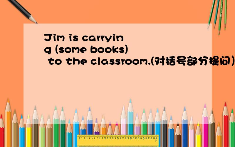 Jim is carrying (some books) to the classroom.(对括号部分提问）