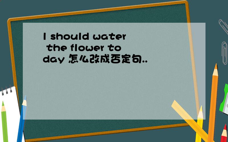 l should water the flower today 怎么改成否定句..