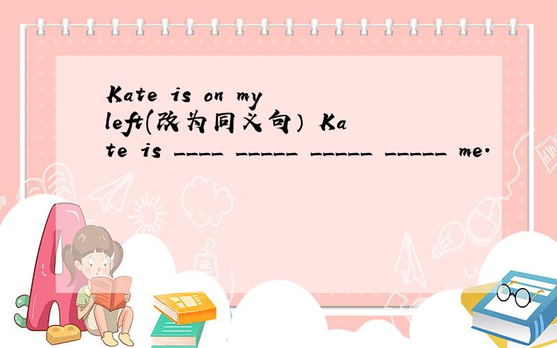 Kate is on my left(改为同义句） Kate is ____ _____ _____ _____ me.
