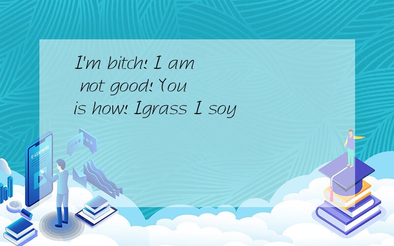 I'm bitch!I am not good!You is how!Igrass I soy