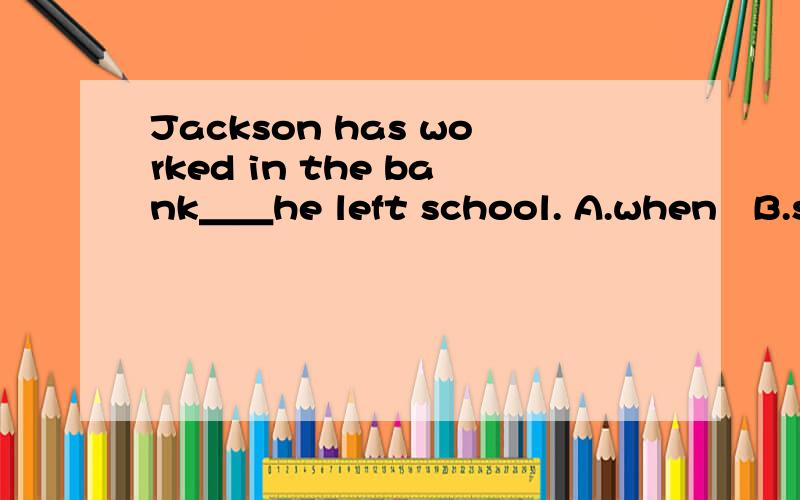 Jackson has worked in the bank＿＿he left school. A.when   B.since   C.as soon as     D.whether