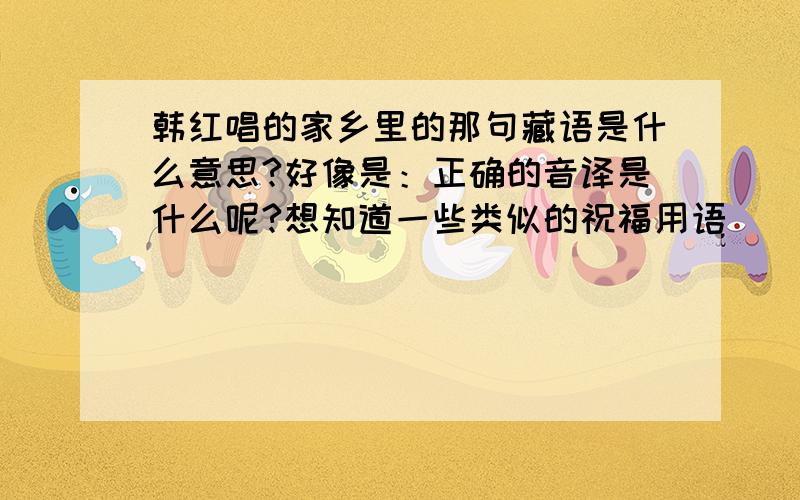 韩红唱的家乡里的那句藏语是什么意思?好像是：正确的音译是什么呢?想知道一些类似的祝福用语