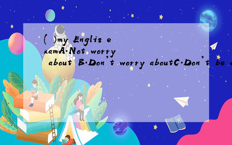 ( ）my Englis examA.Not worry about B.Don't worry aboutC.Don’t be worry about D.Don't worry