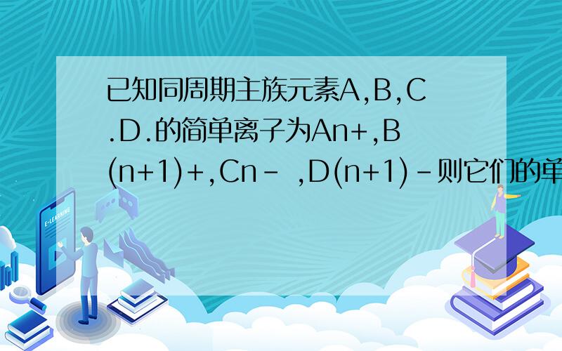 已知同周期主族元素A,B,C.D.的简单离子为An+,B(n+1)+,Cn- ,D(n+1)-则它们的单质的还原性的大小为?原子序数为?离子半径为?说明原因 原子序数大小排序？离子半径大小排序？