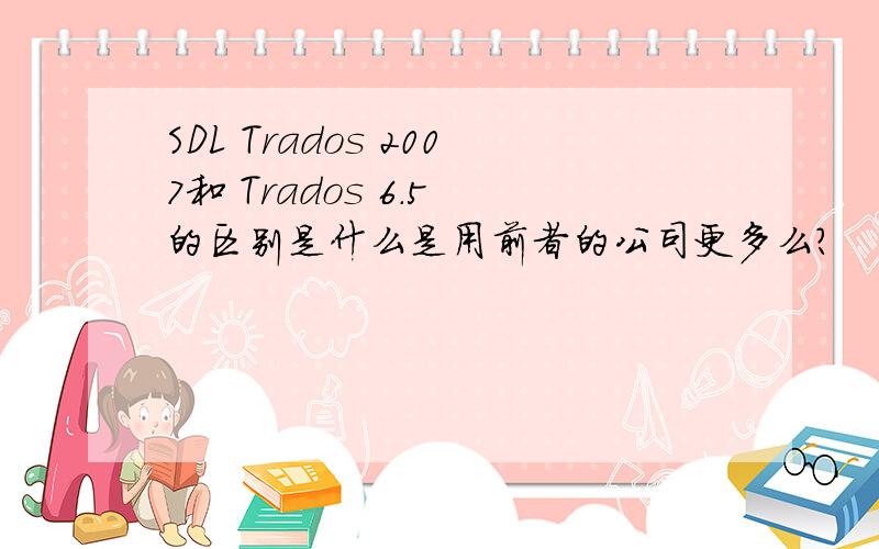 SDL Trados 2007和 Trados 6.5 的区别是什么是用前者的公司更多么?