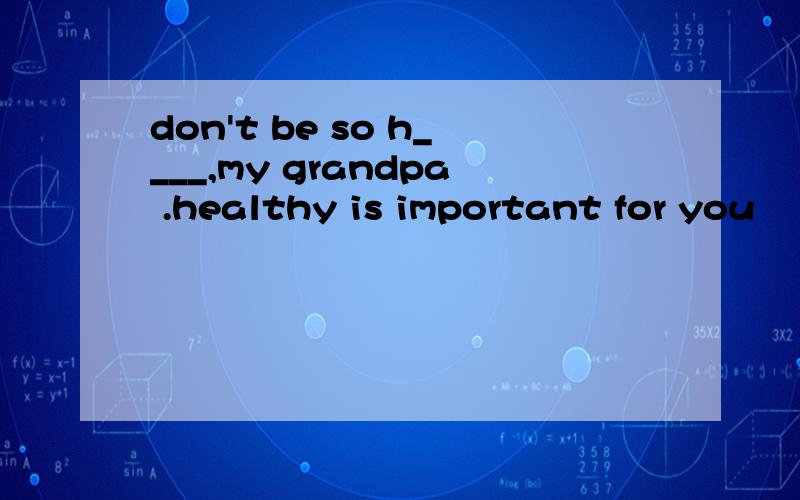 don't be so h____,my grandpa .healthy is important for you