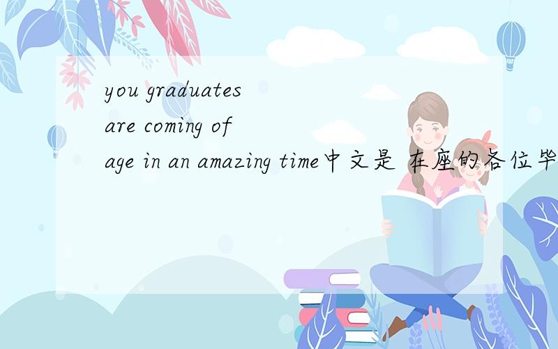 you graduates are coming of age in an amazing time中文是 在座的各位毕业生同学,你们在一个瞩目非凡的时代成年 谁能帮我分析下这个句子?没看懂,