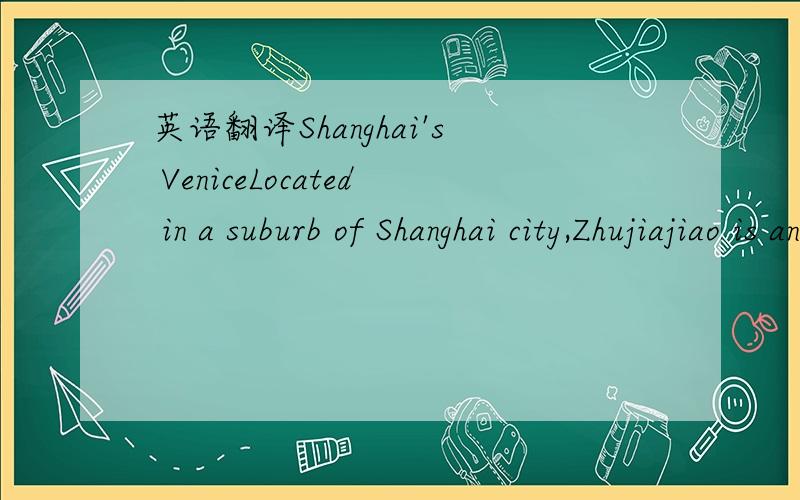 英语翻译Shanghai's VeniceLocated in a suburb of Shanghai city,Zhujiajiao is an ancient water town well-known throughout the country,with a history of more than 1700 years.Covering an area of 47 square kilometers,the little fan-shaped town glimmer