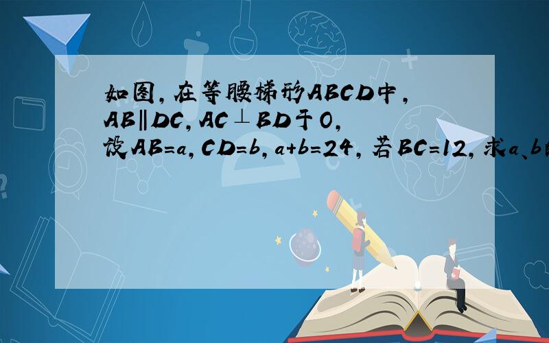 如图,在等腰梯形ABCD中,AB‖DC,AC⊥BD于O,设AB=a,CD=b,a+b=24,若BC=12,求a、b的值