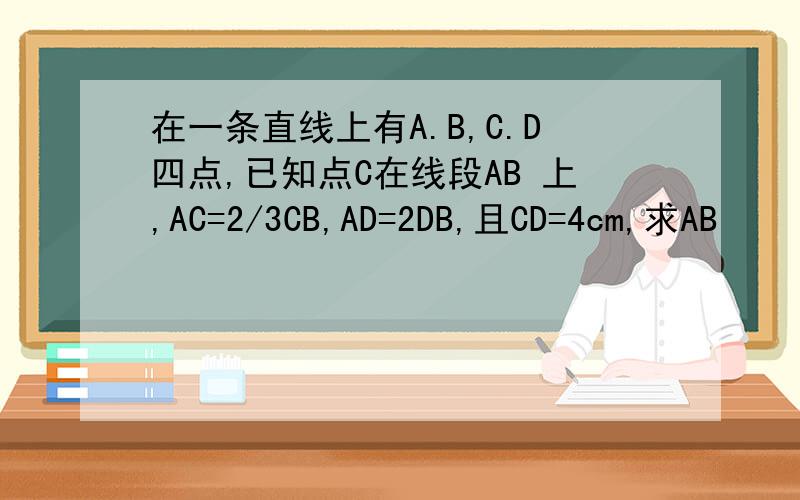 在一条直线上有A.B,C.D四点,已知点C在线段AB 上,AC=2/3CB,AD=2DB,且CD=4cm,求AB