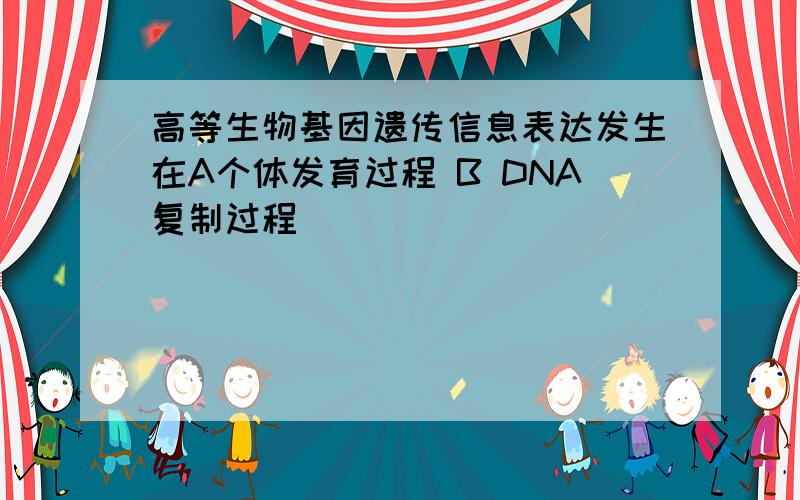 高等生物基因遗传信息表达发生在A个体发育过程 B DNA复制过程