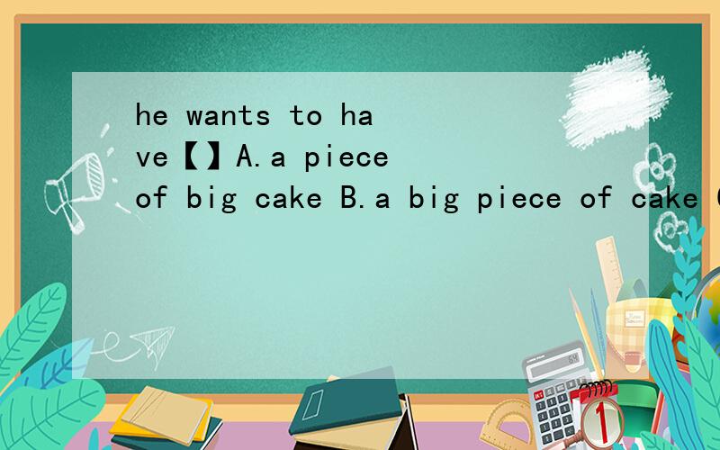 he wants to have【】A.a piece of big cake B.a big piece of cake C.a piece big cake D.a big piece cake