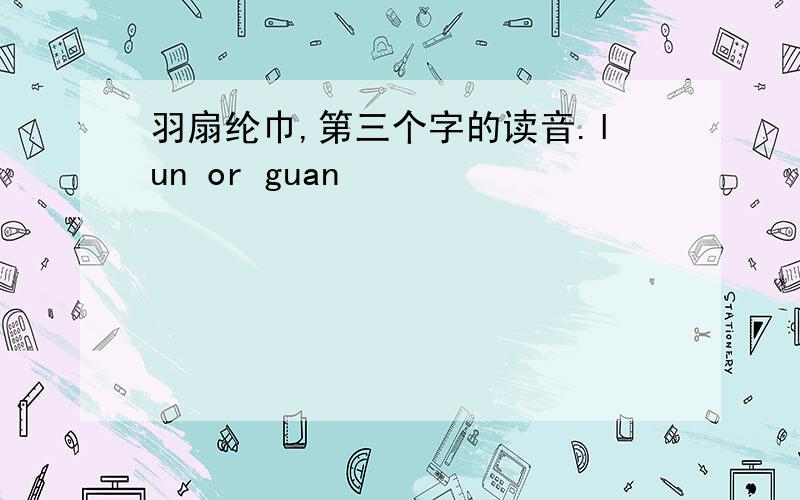 羽扇纶巾,第三个字的读音.lun or guan