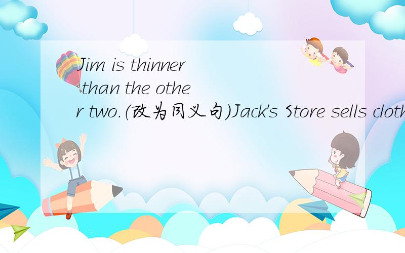 Jim is thinner than the other two.（改为同义句）Jack's Store sells clothes the most cheaply of all.（改为同义句）
