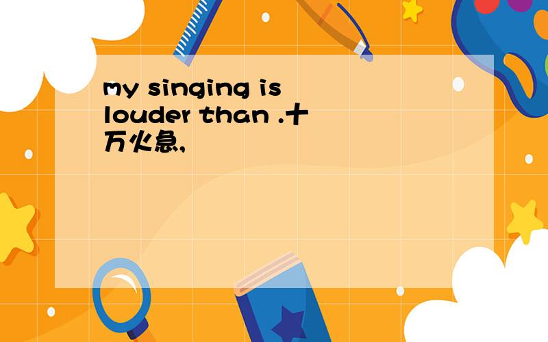 my singing is louder than .十万火急,