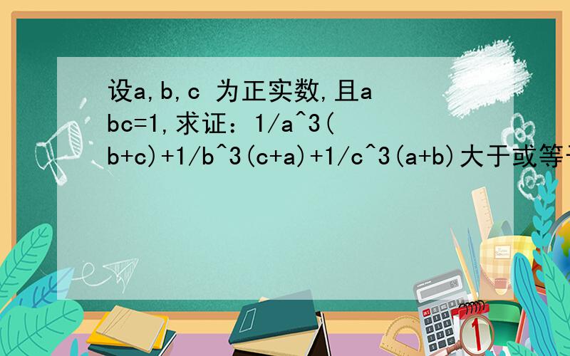 设a,b,c 为正实数,且abc=1,求证：1/a^3(b+c)+1/b^3(c+a)+1/c^3(a+b)大于或等于3/2