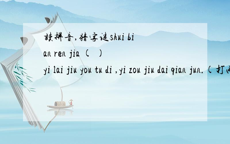 读拼音,猜字谜shui bian ren jia ( )yi lai jiu you tu di ,yi zou jiu dai qian jun.(打两个字） （ ）